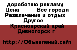 доработаю рекламу › Цена ­ --- - Все города Развлечения и отдых » Другое   . Красноярский край,Дивногорск г.